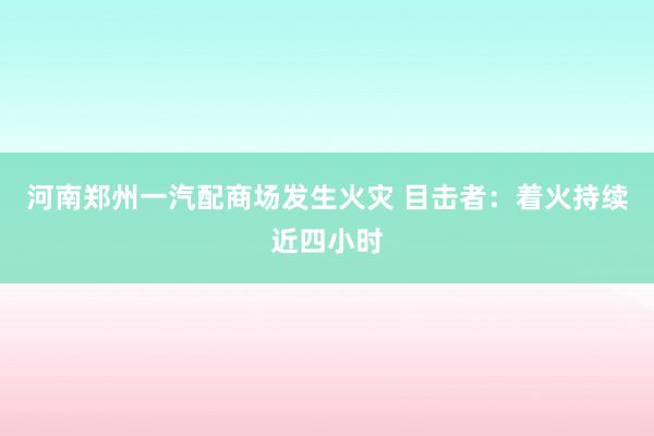 河南郑州一汽配商场发生火灾 目击者：着火持续近四小时