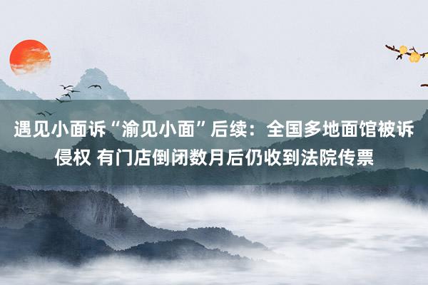 遇见小面诉“渝见小面”后续：全国多地面馆被诉侵权 有门店倒闭数月后仍收到法院传票