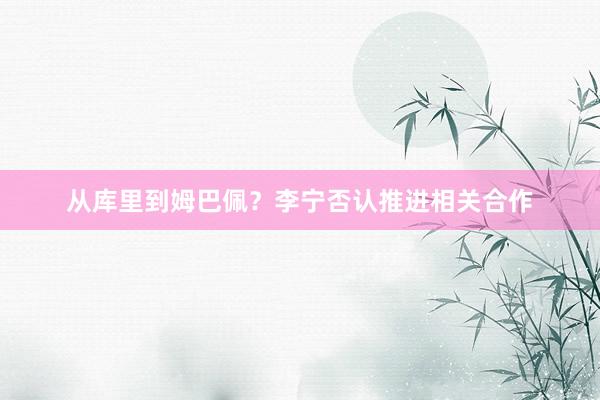 从库里到姆巴佩？李宁否认推进相关合作