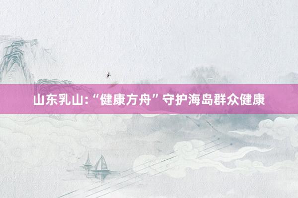 山东乳山:“健康方舟”守护海岛群众健康