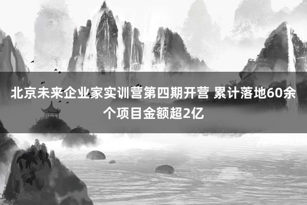 北京未来企业家实训营第四期开营 累计落地60余个项目金额超2亿