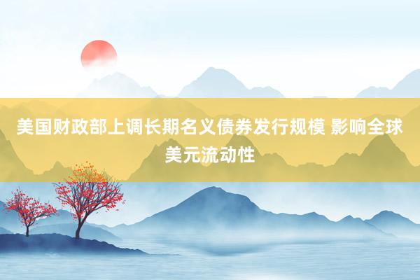 美国财政部上调长期名义债券发行规模 影响全球美元流动性