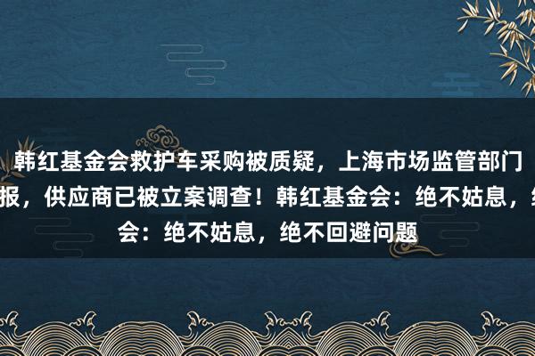 韩红基金会救护车采购被质疑，上海市场监管部门：收到8件举报，供应商已被立案调查！韩红基金会：绝不姑息，绝不回避问题