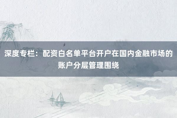 深度专栏：配资白名单平台开户在国内金融市场的账户分层管理围绕