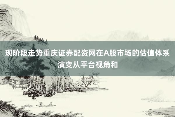 现阶段走势重庆证券配资网在A股市场的估值体系演变从平台视角和