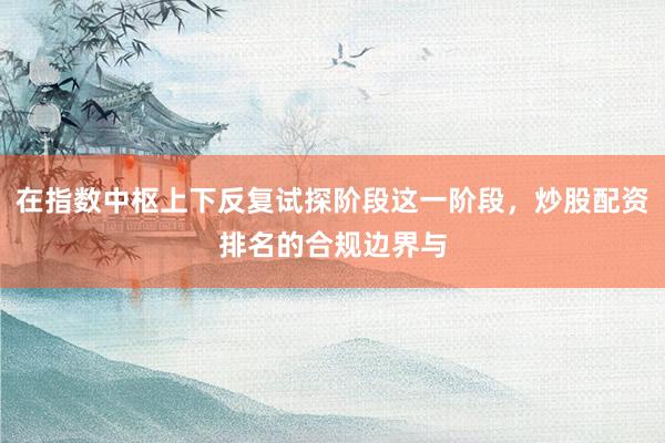 在指数中枢上下反复试探阶段这一阶段，炒股配资排名的合规边界与